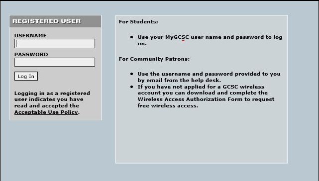Registered User. Enter Username and Password and click Log in. Logging in as a registered user indicates you have read and accepted the Acceptable Use Policy. For Students: Use the first part of your student email address, for your username. For first time Logon enter your birthdate for the password MMDDYY. For Community Patrons: User the username and password provided to you by email from the help desk. If you have not applied for a GCSC wireless account you can download and complete the Wireless Access Authorization Form to request free wireless access.